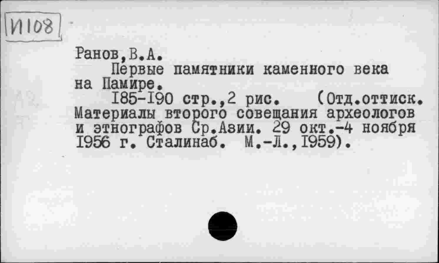 ﻿Ранов,В.А.
Первые памятники каменного века на Памире.
185-190 стр.,2 рис. (Отд.оттиск. Материалы второго совещания археологов и этнографов Ср.Азии. 29 окт.-4 ноября 1956 г. Сталинаб. М.-Л.,1959).